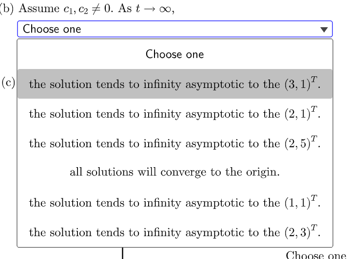 (b) Assume c1, C2 + 0. As t → 0,
Choose one
Choose one
(c) the solution tends to infinity asymptotic to the (3, 1).
the solution tends to infinity asymptotic to the (2, 1).
the solution tends to infinity asymptotic to the (2, 5)'.
all solutions will converge to the origin.
the solution tends to infinity asymptotic to the (1, 1)*.
the solution tends to infinity asymptotic to the (2, 3)".
Choose one
