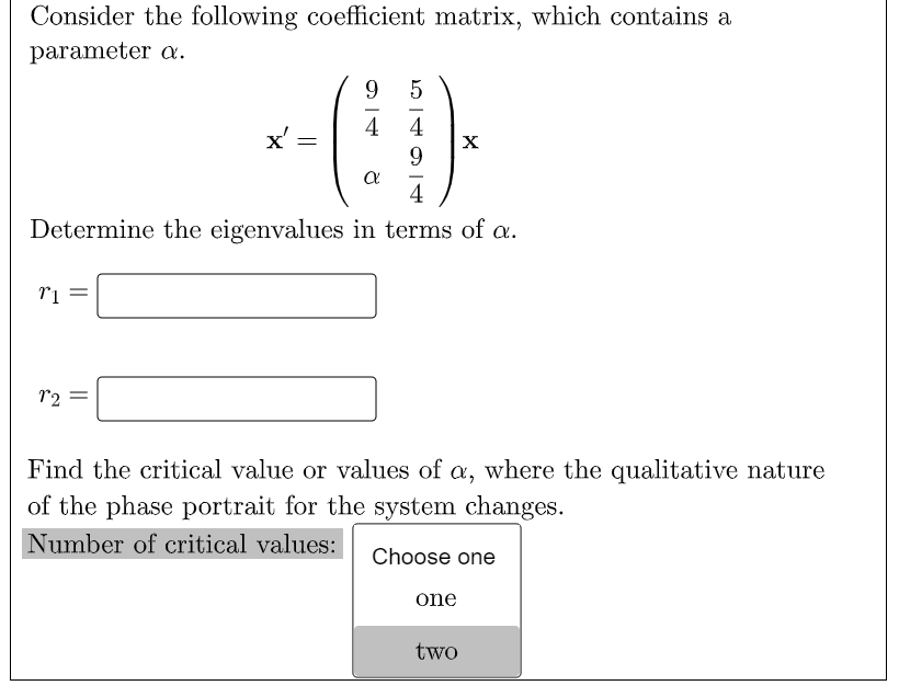 Consider the following coefficient matrix, which contains a
parameter a.
9
5
4
4
x' =
X
9.
4
Determine the eigenvalues in terms of a.
r2
Find the critical value or values of a, where the qualitative nature
of the phase portrait for the system changes.
Number of critical values:
Choose one
one
two
||
||
