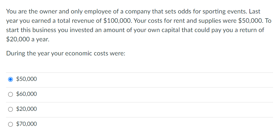 You are the owner and only employee of a company that sets odds for sporting events. Last
year you earned a total revenue of $100,000. Your costs for rent and supplies were $50,000. To
start this business you invested an amount of your own capital that could pay you a return of
$20,000 a year.
During the year your economic costs were:
$50,000
O $60,000
O $20,000
O $70,000
