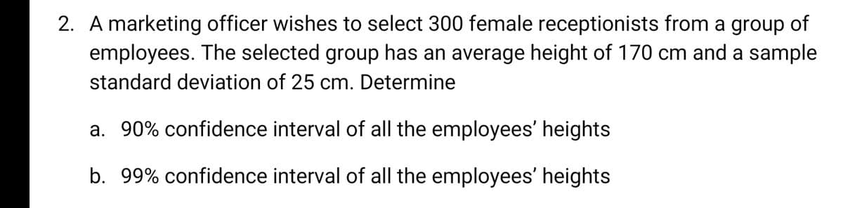 2. A marketing officer wishes to select 300 female receptionists from a group of
employees. The selected group has an average height of 170 cm and a sample
standard deviation of 25 cm. Determine
a. 90% confidence interval of all the employees' heights
b. 99% confidence interval of all the employees' heights
