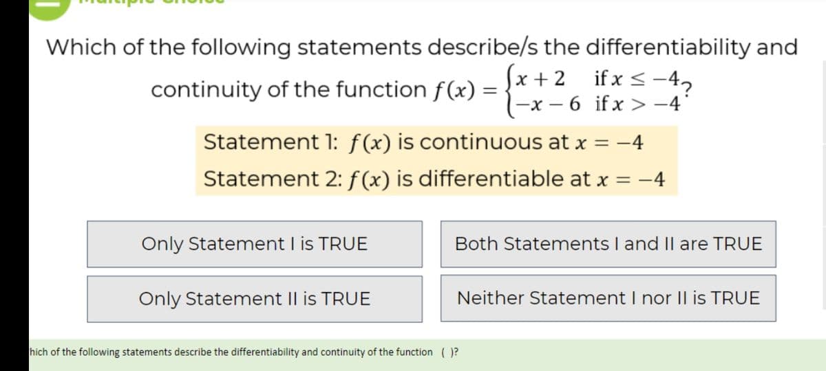 Which of the following statements describe/s the differentiability and
(x + 2 ifx<-4,
-x – 6 ifx >-4°
continuity of the function f(x) =
%3|
Statement 1: f(x) is continuous at x = -4
Statement 2: f (x) is differentiable at x = -4
Only Statement I is TRUE
Both Statements I and II are TRUE
Only Statement II is TRUE
Neither Statement I nor |l is TRUE
hich of the following statements describe the differentiability and continuity of the function ( )?
