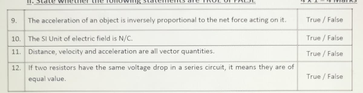 The acceleration of an object is inversely proportional to the net force acting on it.
True / False
10.
The SI Unit of electric field is N/C.
True /False
11. Distance, velocity and acceleration are all vector quantities.
True /False
12. If two resistors have the same voltage drop in a series circuit, it means they are of
equal value.
True / False
9.
