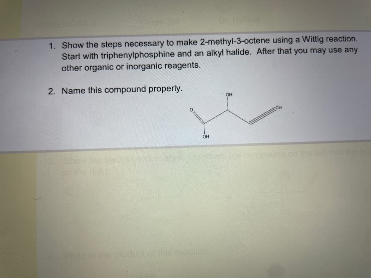 Chem 204
HOMEWORK 4
1. Show the steps necessary to make 2-methyl-3-octene using a Wittig reaction.
Start with triphenylphosphine and an alkyl halide. After that you may use any
other organic or inorganic reagents.
2. Name this compound properly.
OH
Dr. Hellwig
Write in the product of this reaction:
OH
Show the step(s) necessary to transform the compound on the left into the aci
on the right.