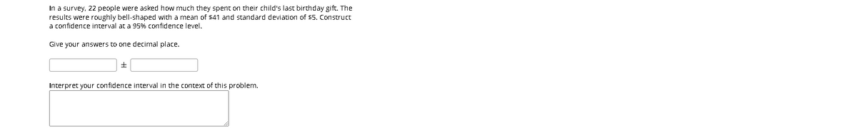 In a survey, 22 people were asked how much they spent on their child's last birthday gift. The
results were roughly bell-shaped with a mean of 541 and standard deviation of 55. Construct
a confidence interval at a 95% confidence level.
Give your answers to one decimal place,
Interpret your confidence interval in the context of this problem.
