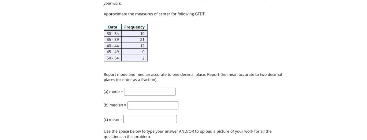 your work.
Approximate the measures of center for following GFDT.
Data
Frequency
30 - 34
10
35 - 39
21
40 - 44
45 - 49
12
50 - 54
2
Report mode and median accurate to one decimal place. Report the mean accurate to two decimal
places (or enter as a fraction).
(a) mode =
(b) median =
(c) mean =
Use the space below to type your answer AND/OR to upload a picture of your work for all the
questions in this problem.
