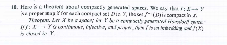 10. Here is a theorem about compactly generated spaces. We say that f: X --→ Y
is a proper map if for each compact set Din Y, the set f-"(D) is compact in X.
Theorem. Let X be a space; let Y be a compactly generated Hausdorff space,
ISS:X → Y is continuous, injective, and proper, then f is an imbedding and f(X)
is closed in Y.
