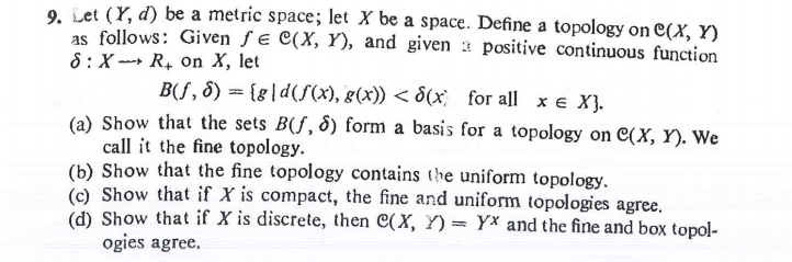 Let (Y, d) be a metric space; let X be a space. Define a topology on C(X, Y)
as follows: Given ƒ e C(X, Y), and given a positive continuous function
8: X ---» R, on X, let
B(ƒ, 8) = {g|d(S(x), g(x)) < 8(x; for all x e X}.
(a) Show that the sets B(f, 8) form a basis for a topology on C(X, Y). We
call it the fine topology.
(b) Show that the fine topology contains the uniform topology.
(c) Show that if X is compact, the fine and uniform topologies agree.
(d) Show that if X is discrete, then C(X, Y) = Yx and the fine and box topol-
ogies agree.
