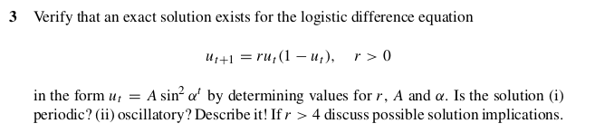 Verify that an exact solution exists for the logistic difference equation
U1+1 = ru,(1 – u,), r>0
in the form u, = A sin² a' by determining values for r, A and a. Is the solution (i)
periodic? (ii) oscillatory? Describe it! If r > 4 discuss possible solution implications.
