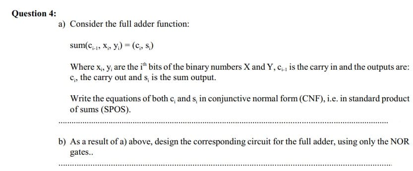 Question 4:
a) Consider the full adder function:
sum(c, , X, y,) = (c, s.)
Where x, y, are the i™ bits of the binary numbers X and Y, c.| is the carry in and the outputs are:
C;, the carry out and s, is the sum output.
Write the equations of both c, and s, in conjunctive normal form (CNF), i.e. in standard product
of sums (SPOS).
b) As a result of a) above, design the corresponding circuit for the full adder, using only the NOR
gates..
