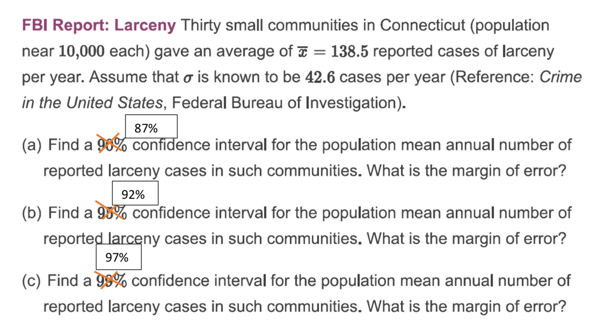 FBI Report: Larceny Thirty small communities in Connecticut (population
near 10,000 each) gave an average of = 138.5 reported cases of larceny
-
per year. Assume that o is known to be 42.6 cases per year (Reference: Crime
in the United States, Federal Bureau of Investigation).
87%
(a) Find a 90% confidence interval for the population mean annual number of
reported larceny cases in such communities. What is the margin of error?
92%
(b) Find a 95% confidence interval for the population mean annual number of
reported larceny cases in such communities. What is the margin of error?
97%
(c) Find a 99% confidence interval for the population mean annual number of
reported larceny cases in such communities. What is the margin of error?