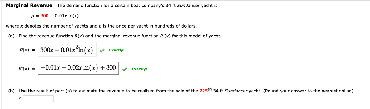 Marginal Revenue The demand function for a certain boat company's 34 ft Sundancer yacht is
p = 300 0.01x In(x)
where x denotes the number of yachts and p is the price per yacht in hundreds of dollars.
(a) Find the revenue function R(x) and the marginal revenue function R'(x) for this model of yacht.
300x -0.01x²ln(x)
-0.01x -0.02x ln(x) + 300
R(x)
R'(x)
=
=
Exactly!
Exactly!
(b) Use the result of part (a) to estimate the revenue to be realized from the sale of the 225th 34 ft Sundancer yacht. (Round your answer to the nearest dollar.)
$