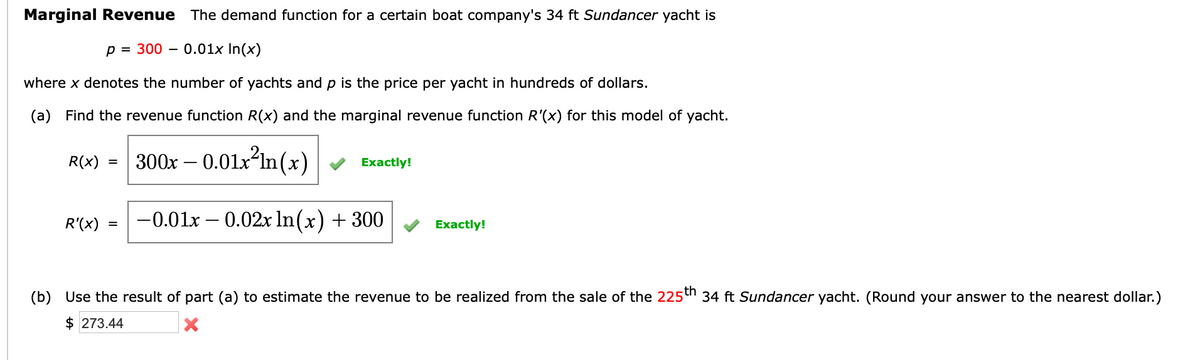 Marginal Revenue The demand function for a certain boat company's 34 ft Sundancer yacht is
p = 300 - 0.01x In(x)
where x denotes the number of yachts and p is the price per yacht in hundreds of dollars.
(a) Find the revenue function R(x) and the marginal revenue function R'(x) for this model of yacht.
R(x) = 300x -0.01x²ln(x)
R'(x)
=
Exactly!
-0.01x -0.02x ln(x) + 300
Exactly!
(b) Use the result of part (a) to estimate the revenue to be realized from the sale of the 225th 34 ft Sundancer yacht. (Round your answer to the nearest dollar.)
$273.44