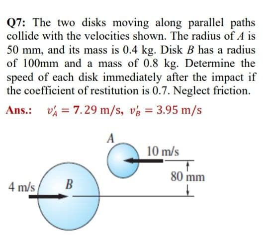 Q7: The two disks moving along parallel paths
collide with the velocities shown. The radius of A is
50 mm, and its mass is 0.4 kg. Disk B has a radius
of 100mm and a mass of 0.8 kg. Determine the
speed of each disk immediately after the impact if
the coefficient of restitution is 0.7. Neglect friction.
Ans.:
v = 7.29 m/s, vz = 3.95 m/s
A
10 m/s
80 mm
4 m/s
B
