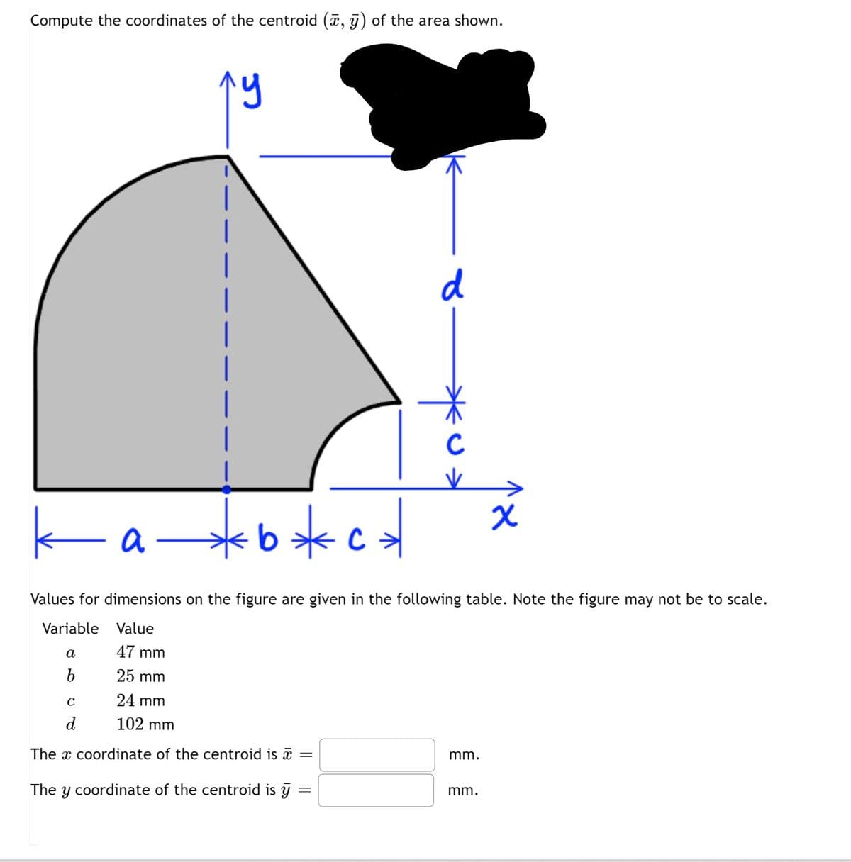 Compute the coordinates of the centroid (, y) of the area shown.
d
C
K
a –
Values for dimensions on the figure are given in the following table. Note the figure may not be to scale.
Variable Value
а
47 mm
25 mm
24 mm
d
102 mm
The x coordinate of the centroid is a =
mm.
The y coordinate of the centroid is y
mm.
