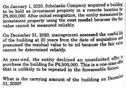What is the carrying amount of the building on December
On January 1, 2020, Scholastic Company acquired a building
to be held as investment property in a remote location for
P5,000,000. After initial recognition, the entity measured the
investment property using the cost model because the fair
value cannot be measured reliably.
On December 31, 2020, management assessed the useful life
of the building at 20 years from the date of acquisition and
presumed the residual value to be nil because the fair value
cannot be determined reliably.
At year-end, the entity declined an unsolicited offer to
purchase the building for P6,500,000. This is a one-time offer
that is unlikely to be repeated in the foreseeable future.
31, 2020?
