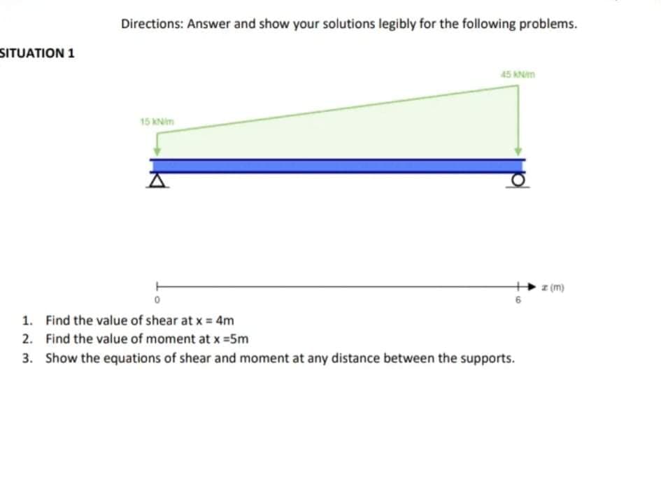 Directions: Answer and show your solutions legibly for the following problems.
SITUATION 1
45 KNm
15 kNim
z (m)
1. Find the value of shear at x = 4m
2. Find the value of moment at x =5m
3. Show the equations of shear and moment at any distance between the supports.
