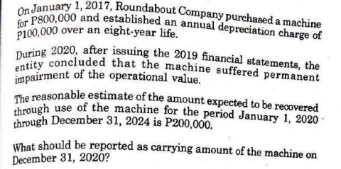 through use of the machine for the period January 1, 2020
The reasonable estimate of the amount expected to be recovered
entity concluded that the machine suffered permanent
During 2020, after issuing the 2019 financial statements, the
for P800,000 and established an annual depreciation charge of
On January 1, 2017, Roundabout Company purchased a machine
P100,000 over an eight-year life.
impairment of the operational value.
through December 31, 2024 is P200,000.
What should be reported as carrying amount of the machine on
December 31, 2020?
