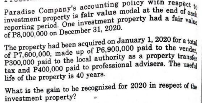 The property had been acquired on January 1, 2020 for a total
of P7,600,000, made up of P6,900,000 paid to the vendor,
P300,000 paid to the local authority as a property transfer
reporting period. One investment property had a fair value
investment property is fair value model at the end of each
Paradise Company's accounting policy with respéct to
reporting period. One investment property had a fair ch
of P8,000,000 on December 31, 2020.
The property had been acquired on January 1, 2020 for a tota
of P7,600,000, made up of P6,900,000 paid to the vendo
tax and P400,000 paid to professional advisers. The use
life of the property is 40 years.
What is the gain to be recognized for 2020 in respect of the
investment property?
