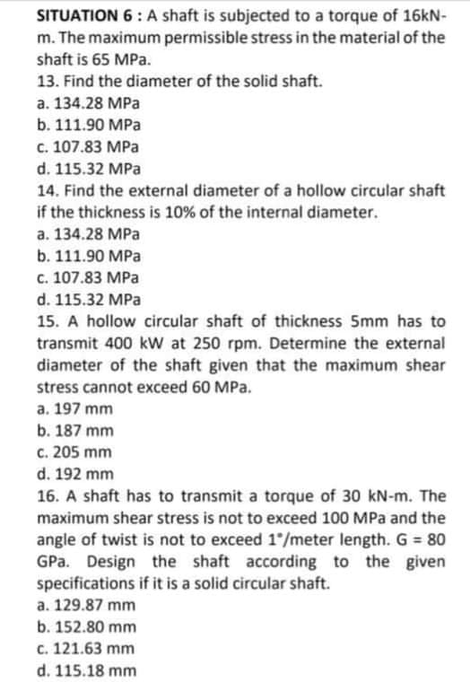 SITUATION 6 : A shaft is subjected to a torque of 16kN-
m. The maximum permissible stress in the material of the
shaft is 65 MPa.
13. Find the diameter of the solid shaft.
a. 134.28 MPa
b. 111.90 MPa
c. 107.83 MPa
d. 115.32 MPa
14. Find the external diameter of a hollow circular shaft
if the thickness is 10% of the internal diameter.
a. 134.28 MPa
b. 111.90 MPa
c. 107.83 MPa
d. 115.32 MPa
15. A hollow circular shaft of thickness 5mm has to
transmit 400 kW at 250 rpm. Determine the external
diameter of the shaft given that the maximum shear
stress cannot exceed 60 MPa.
a. 197 mm
b. 187 mm
c. 205 mm
d. 192 mm
16. A shaft has to transmit a torque of 30 kN-m. The
maximum shear stress is not to exceed 100 MPa and the
angle of twist is not to exceed 1/meter length. G = 80
GPa. Design the shaft according to the given
specifications if it is a solid circular shaft.
a. 129.87 mm
b. 152.80 mm
c. 121.63 mm
d. 115.18 mm
