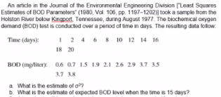 An article in the Joumal of the Environmental Engineering Division ("Least Squares
Estimates of BOD Parameters" (1980, Vol. 106, pp. 1197-1202)| took a sample from the
Holston River below Kingport. Tennessee, during August 1977. The biochemical oxygen
demand (BOD) test is conducted over a period of time in days. The resulting data folow.
I 2 4 6 8 10 12 14 16
18 20
Time (days):
BOD (mg/liter): 0.6 07 15 19 2.1 26 29 3.7 3.5
3.7 38
a What is the estimate of o?
b. What is the estimate of expected BOD level when the time is 15 days?
