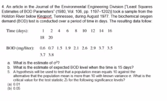 4. An article in the Joumal of the Environmental Engineering Division ("Least Squares
Estimates of BOD Parameters" (1980, Vol. 106, pp. 1197-1202)| took a sample from the
Holston River below Kingport. Tennessee, during August 1977. The biochemical oxygen
demand (BOD) test is conducted over a period of time in days. The resulting data follow
I 2 4 6 8 10 12 14 16
18 20
Time (days):
BOD (mg/liter): 0.6 0.7 15 1.9 21 2.6 29 3.7 3.5
3.7 3.8
a What is the estimate of o?
b. What is the estimate of expected BOD level when the time is 15 days?
5. A hypothesis wil be used to test that a population mean equals 10 against the
altemative that the population mean is more than 10 with known vaniance a. What is the
critical value for the test statistic Zo for the folowing significance levels?
(a) 001
(b) 0.05
