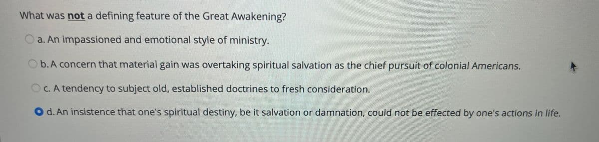 What was not a defining feature of the Great Awakening?
O a. An impassioned and emotional style of ministry.
O b.A concern that material gain was overtaking spiritual salvation as the chief pursuit of colonial Americans.
OC. A tendency to subject old, established doctrines to fresh consideration.
d. An insistence that one's spiritual destiny, be it salvation or damnation, could not be effected by one's actions in life.
