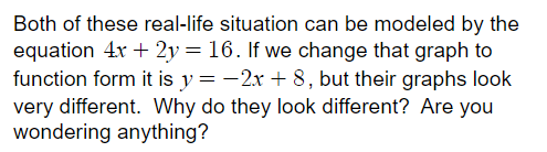 Both of these real-life situation can be modeled by the
equation 4x + 2y = 16. If we change that graph to
function form it is y = -2x + 8, but their graphs look
very different. Why do they look different? Are you
wondering anything?

