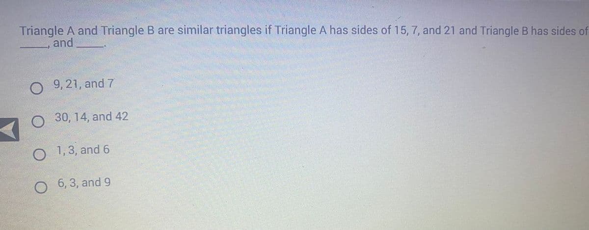 Triangle A and Triangle B are similar triangles if Triangle A has sides of 15, 7, and 21 and Triangle B has sides of
and
O9, 21, and 7
O 30, 14, and 42
O 1,3, and 6
O
6,3, and 9