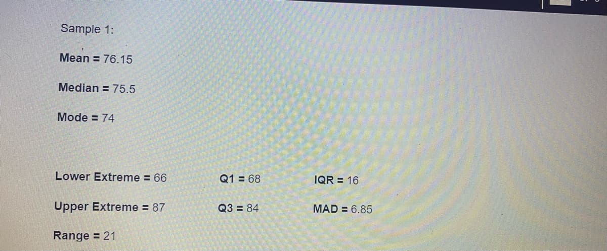 Sample 1:
Mean = 76.15
Median = 75.5
Mode = 74
Lower Extreme = 66
Q1 = 68
IQR = 16
Upper Extreme = 87
Q3 = 84
MAD = 6.85
Range = 21
