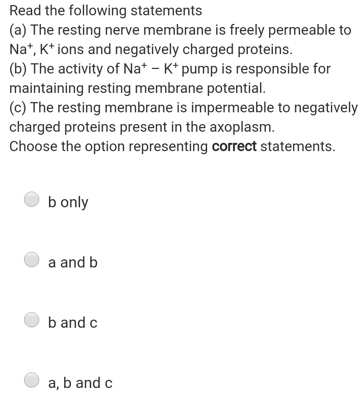 Read the following statements
(a) The resting nerve membrane is freely permeable to
Na*, K* ions and negatively charged proteins.
(b) The activity of Na* - K* pump is responsible for
maintaining resting membrane potential.
(c) The resting membrane is impermeable to negatively
charged proteins present in the axoplasm.
Choose the option representing correct statements.
b only
a and b
b and c
a, b and c
