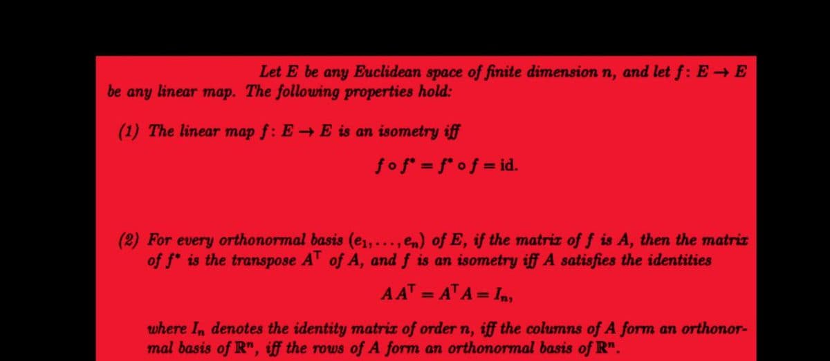 Let E be any Euclidean space of finite dimension n, and let f: E → E
be any linear map. The following properties hold:
(1) The linear map f: EE is an isometry iff
fof*= f* of = id.
(2) For every orthonormal basis (e₁,..., en) of E, if the matrix of f is A, then the matrix
of f* is the transpose AT of A, and f is an isometry iff A satisfies the identities
AAT = ATA=In,
where In denotes the identity matrix of order n, iff the columns of A form an orthonor-
mal basis of R", iff the rows of A form an orthonormal basis of Rn.