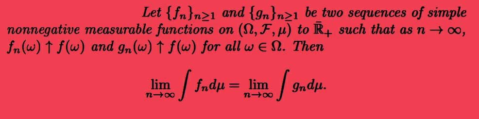 Let {fn}n>1 and {9n}n>1 be two sequences of simple
nonnegative measurable functions on (S,F,u) to R+ such that as n →∞0,
fn (w) ↑ f(w) and gn (w) ↑ f(w) for all w En. Then
lim
| fndμ = lim
818
lim Ind.