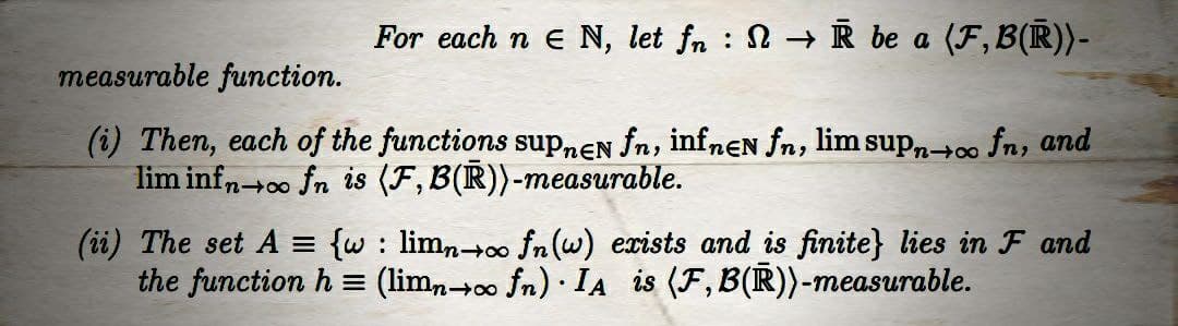 For each n E N, let fn → R be a (F,B(R))-
measurable function.
(i) Then, each of the functions supnen fn, infnen fn, lim supn→∞o fn, and
lim infn oo fn is (F, B(R))-measurable.
(ii) The set A = {w : limn→∞o fn(w) exists and is finite} lies in F and
the function h = (limn→∞ fn) · IA is (F, B(R))-measurable.