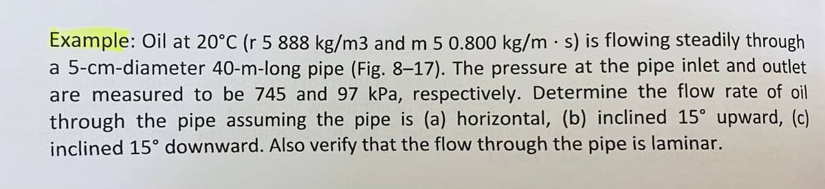 Example: Oil at 20°C (r 5 888 kg/m3 and m 5 0.800 kg/ms) is flowing steadily through
a 5-cm-diameter 40-m-long pipe (Fig. 8-17). The pressure at the pipe inlet and outlet
are measured to be 745 and 97 kPa, respectively. Determine the flow rate of oil
through the pipe assuming the pipe is (a) horizontal, (b) inclined 15° upward, (c)
inclined 15° downward. Also verify that the flow through the pipe is laminar.