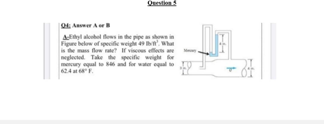 Question 5
04: Answer A or B
A-Ethyl alcohol flows in the pipe as shown in
Figure below of specific weight 49 Ib/ft’. What
is the mass flow rate? If viscous effects are
Meroury
neglected. Take the specific weight for
mercury equal to 846 and for water equal to
62.4 at 68° F.
