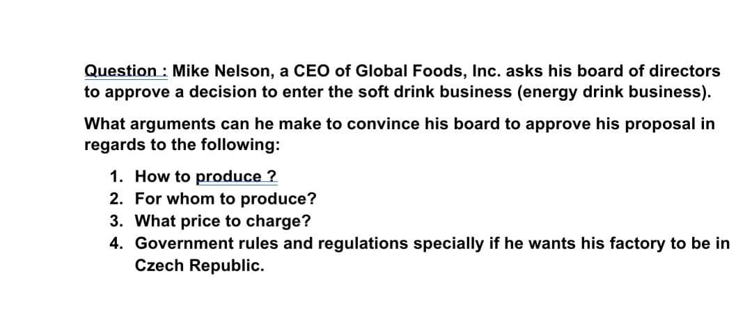 Question : Mike Nelson, a CEO of Global Foods, Inc. asks his board of directors
to approve a decision to enter the soft drink business (energy drink business).
What arguments can he make to convince his board to approve his proposal in
regards to the following:
1. How to produce ?
2. For whom to produce?
3. What price to charge?
4. Government rules and regulations specially if he wants his factory to be in
Czech Republic.
