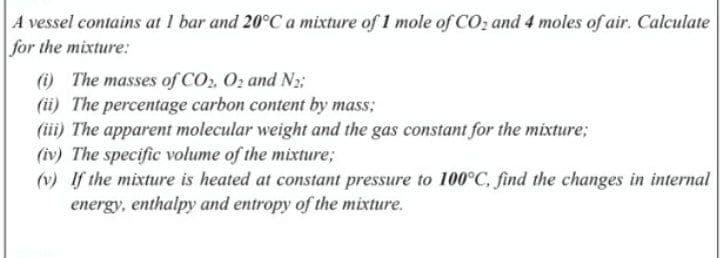 A vessel contains at 1 bar and 20°C a mixture of 1 mole of CO; and 4 moles of air. Calculate
for the mixture:
(i) The masses of CO, O, and N2:
(ii) The percentage carbon content by mass;
(iii) The apparent molecular weight and the gas constant for the mixture;
(iv) The specific volume of the mixture;
(v) If the mixture is heated at constant pressure to 100°C, find the changes in internal
energy, enthalpy and entropy of the mixture.
