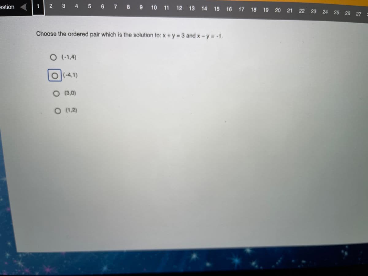 1
2 3 4 5 6 7 8 9 10 11 12 13 14 15 16 17 18 19 20 21 22 23 24 25 26 27
estion
Choose the ordered pair which is the solution to: x +y = 3 and x - y = -1.
O(1,4)
O(-4,1)
O (3,0)
O (1,2)
