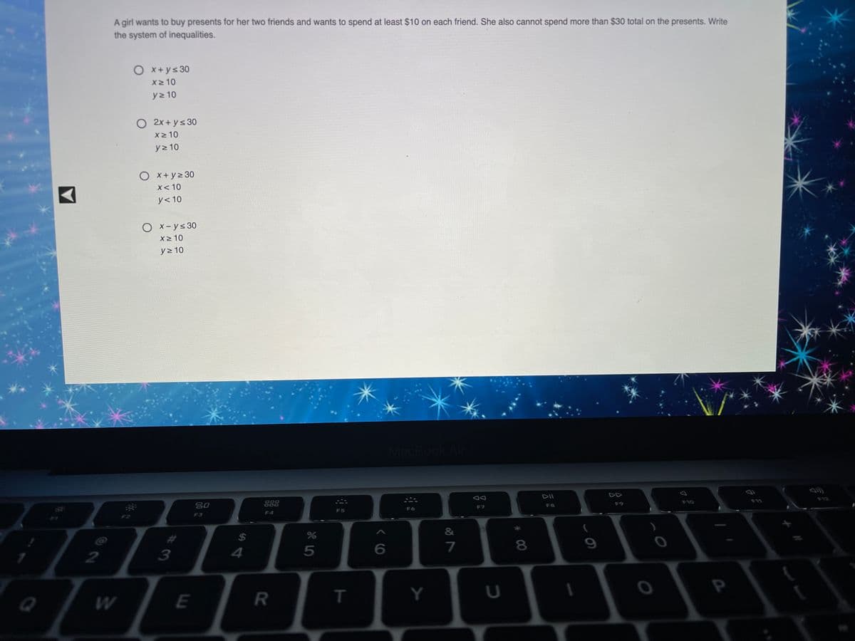 A girl wants to buy presents for her two friends and wants to spend at least $10 on each friend. She also cannot spend more than $30 total on the presents. Write
the system of inequalities.
O x+ys30
X2 10
y> 10
O 2x + ys 30
X2 10
y2 10
Ox+yz 30
X< 10
y< 10
Ox-ys30
x2 10
y> 10
MacBook
DII
F12
F11
80
888
F10
F9
F7
F8
F5
F6
F4
F3
F2
&
%24
5
7
8.
2
P
E
R
T.
Y
#3
W/
