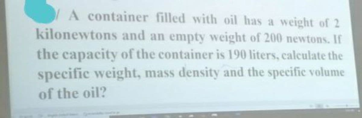 A container filled with oil has a weight of 2
kilonewtons and an empty weight of 200 newtons. If
the capacity of the container is 190 liters, caleulate the
specific weight, mass density and the specific volume
of the oil?
