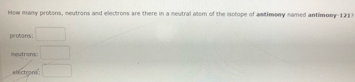 How many protons, neutrons and electrons are there in a neutral atom of the isotope of antimony named antimony-121?
protons:
neutrons:
etéctrons:
