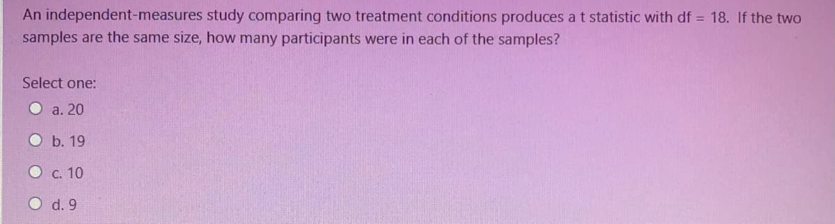An independent-measures study comparing two treatment conditions produces at statistic with df = 18. If the two
samples are the same size, how many participants were in each of the samples?
Select one:
O a. 20
O b. 19
O c. 10
O d. 9
