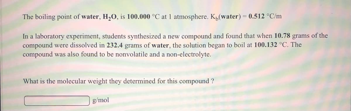 The boiling point of water, H,O, is 100.000 °C at 1 atmosphere. K„(water) = 0.512 °C/m
In a laboratory experiment, students synthesized a new compound and found that when 10.78 grams of the
compound were dissolved in 232.4 grams of water, the solution began to boil at 100.132 °C. The
compound was also found to be nonvolatile and a non-electrolyte.
What is the molecular weight they determined for this compound ?
g/mol
