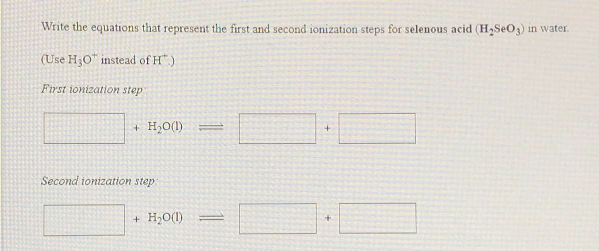 Write the equations that represent the first and second ionization steps for selenous acid (H2SEO3) in water.
(Use H30" instead of H.)
First ionization step:
+ H½0(1)
Second ionization step:
+ H2O(1)

