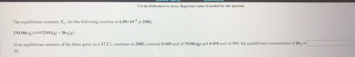 Use the References to access important values if needed for this question.
The equilibrium constant, K for the following reaction is 6.50×10
at 298K.
2NOBR(g)=2NO(g) + Br,(g)
If an equilibrium mixture of the three gases in a 17.2 L container at 29SK contains 0.369 mol of NOBR(g) and 0.435 mol of NO, the equilibrium concentration of Br, is
M.
