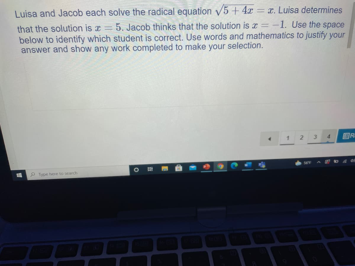 Luisa and Jacob each solve the radical equation 5 + 4x
= x. Luisa determines
5. Jacob thinks that the solution is x =-1. Use the space
that the solution is x =
below to identify which student is correct. Use words and mathematics to justify your
answer and show any work completed to make your selection.
4.
国R。
56°F
P Type here to search
1810
