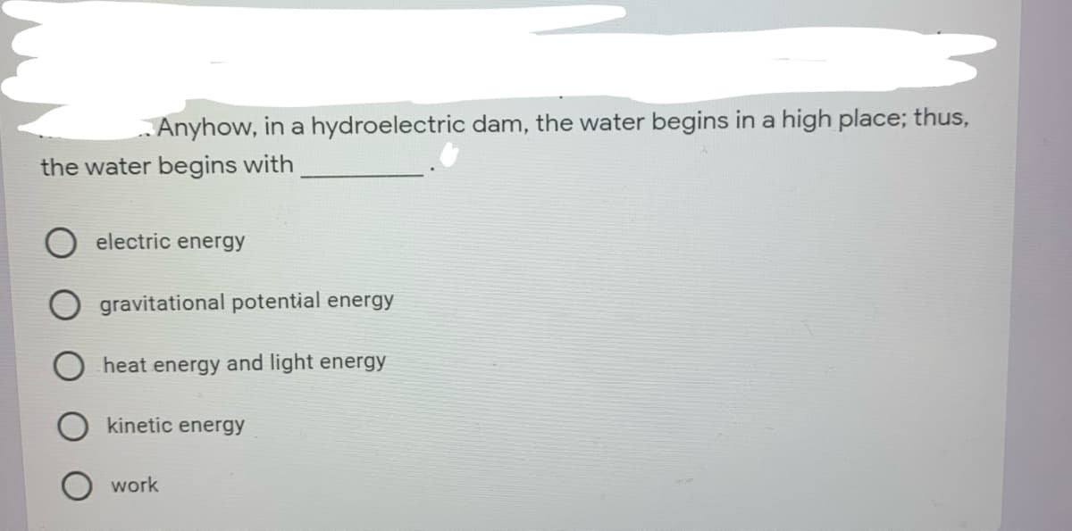 Anyhow, in a hydroelectric dam, the water begins in a high place; thus,
the water begins with
electric energy
gravitational potential energy
heat energy and light energy
kinetic energy
work

