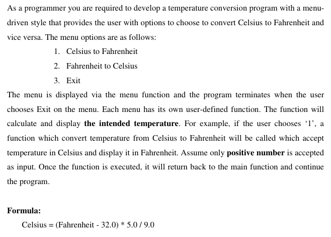 As a programmer you are required to develop a temperature conversion program with a menu-
driven style that provides the user with options to choose to convert Celsius to Fahrenheit and
vice versa. The menu options are as follows:
1. Celsius to Fahrenheit
2. Fahrenheit to Celsius
3. Exit
The menu is displayed via the menu function and the program terminates when the user
chooses Exit on the menu. Each menu has its own user-defined function. The function will
calculate and display the intended temperature. For example, if the user chooses 'l', a
function which convert temperature from Celsius to Fahrenheit will be called which accept
temperature in Celsius and display it in Fahrenheit. Assume only positive number is accepted
as input. Once the function is executed, it will return back to the main function and continue
the program.
Formula:
Celsius = (Fahrenheit - 32.0) * 5.0/9.0
