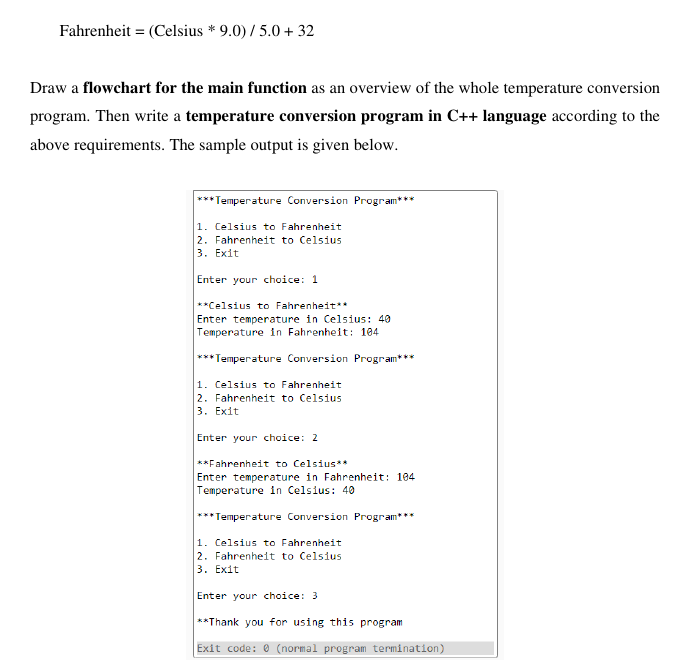 Fahrenheit = (Celsius * 9.0) / 5.0 + 32
Draw a flowchart for the main function as an overview of the whole temperature conversion
program. Then write a temperature conversion program in C++ language according to the
above requirements. The sample output is given below.
***Temperature Conversion Program***
1. Celsius to Fahrenheit
2. Fahrenheit to Celsius
3. Exit
Enter your choice: 1
**Celsius to Fahrenheit**
Enter temperature in Celsius: 40
Temperature in Fahrenheit: 104
*** Temperature Conversion Program**
1. Celsius to Fahrenheit
2. Fahrenheit to Celsius
3. Exit
Enter your choice: 2
**Fahrenheit to Celsius**
Enter temperature in Fahrenheit: 194
Temperature in Celsius: 40
*** Temperature Conversion Program**
1. Celsius to Fahrenheit
2. Fahrenheit to Celsius
3. Exit
Enter your choice: 3
**Thank you for using this program
Exit code: 0 (normal program termination)
