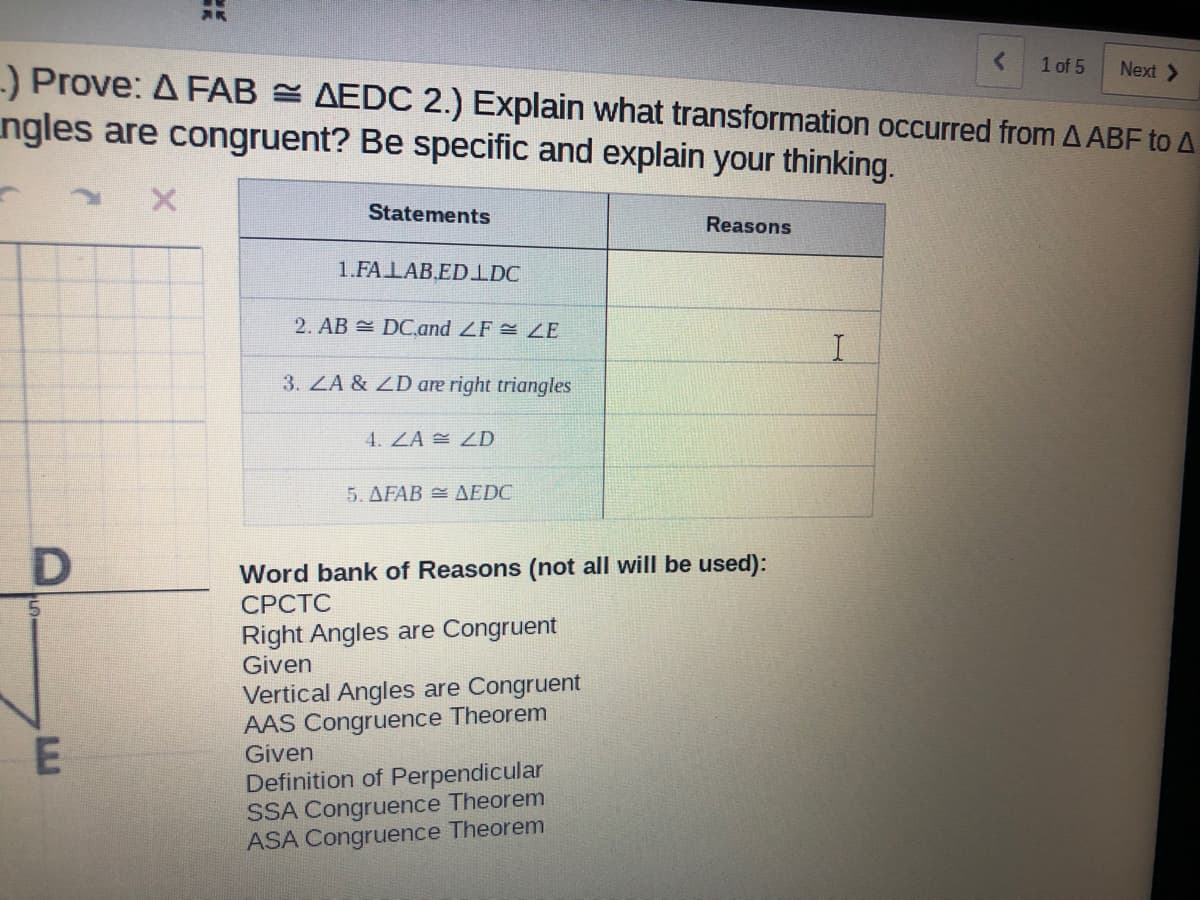 1 of 5
Next >
-) Prove: A FAB AEDC 2.) Explain what transformation occurred from A ABF to A
ngles are congruent? Be specific and explain your thinking.
Statements
Reasons
1.FALAB.EDIDC
2. AB DC.and ZF ZE
3. ZA & ZD are right triangles
4. ZA ZD
5. AFAB = AEDC
Word bank of Reasons (not all will be used):
СРСТС
5.
Right Angles are Congruent
Given
Vertical Angles are Congruent
AAS Congruence Theorem
Given
Definition of Perpendicular
SSA Congruence Theorem
ASA Congruence Theorem
